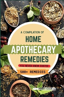 A Compilation of Home Apothecary Remedies You Never Knew Existed: 500+ Powerful Remedies by Cole, Abbey