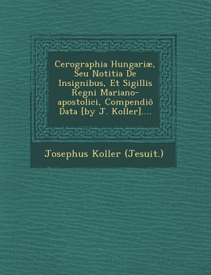 Cerographia Hungariae, Seu Notitia de Insignibus, Et Sigillis Regni Mariano-Apostolici, Compendio Data [By J. Koller].... by Koller, Josephus