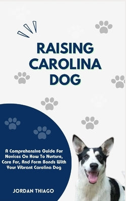 Raising Carolina Dog: A Comprehensive Guide For Novices On How To Nurture, Care For, And Form Bonds With Your Vibrant Carolina Dog by Thiago, Jordan