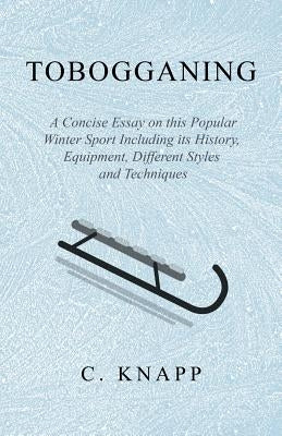 Tobogganing - A Concise Essay on This Popular Winter Sport Including Its History, Equipment, Different Styles and Techniques by Knapp, C.