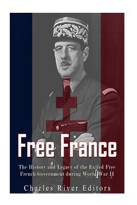 Free France: The History and Legacy of the Exiled Free French Government during World War II by Charles River Editors