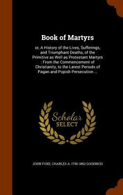 Book of Martyrs: or, A History of the Lives, Sufferings, and Triumphant Deaths, of the Primitive as Well as Protestant Martyrs: From th by Foxe, John
