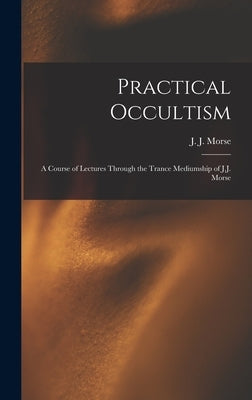 Practical Occultism: A Course of Lectures Through the Trance Mediumship of J.J. Morse by Morse, J. J. (James Johnson) B. 1849