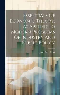 Essentials Of Economic Theory, As Applied To Modern Problems Of Industry And Public Policy by Clark, John Bates 1847-1938