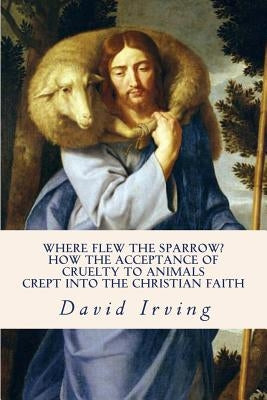 Where Flew the Sparrow?: How the Acceptance of Cruelty to Animals Crept Into the Christian Faith by Irving, David