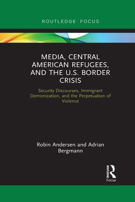 Media, Central American Refugees, and the U.S. Border Crisis: Security Discourses, Immigrant Demonization, and the Perpetuation of Violence by Andersen, Robin