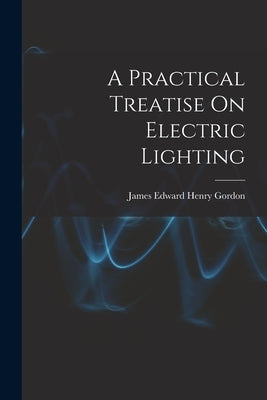 A Practical Treatise On Electric Lighting by Gordon, James Edward Henry