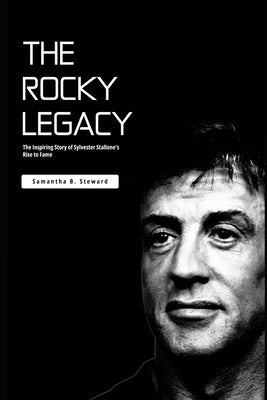 The Rocky Legacy: The Inspiring Story of Sylvester Stallone's Rise to Fame by Steward, Samantha B.