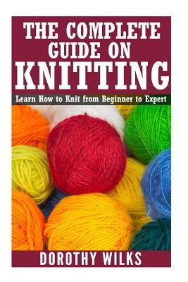 The Complete Guide on How to Knit from Beginner to Expert: Learn How to Knit from Beginner to Expert by Wilks, Dorothy