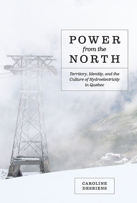 Power from the North: Territory, Identity, and the Culture of Hydroelectricity in Quebec by Desbiens, Caroline