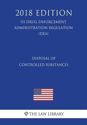 Disposal of Controlled Substances (US Drug Enforcement Administration Regulation) (DEA) (2018 Edition) by The Law Library