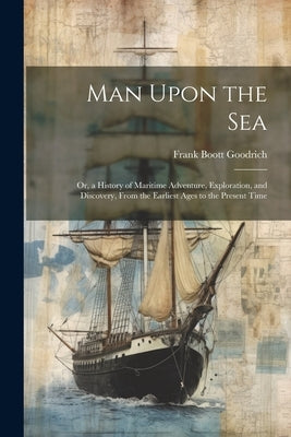 Man Upon the Sea: Or, a History of Maritime Adventure, Exploration, and Discovery, From the Earliest Ages to the Present Time by Goodrich, Frank Boott