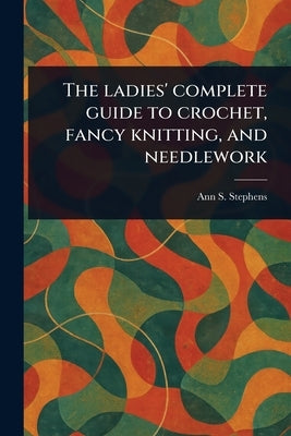 The Ladies' Complete Guide to Crochet, Fancy Knitting, and Needlework by Stephens, Ann S. (Ann Sophia)
