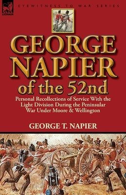 George Napier of the 52nd: Personal Recollections of Service with the Light Division During the Peninsular War Under Moore & Wellington by Napier, George T.