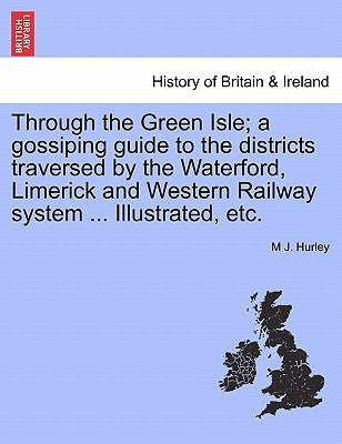 Through the Green Isle; A Gossiping Guide to the Districts Traversed by the Waterford, Limerick and Western Railway System ... Illustrated, Etc. by Hurley, M. J.