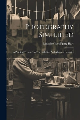 Photography Simplified: A Practical Treatise On The Collodion And Albumen Processes by Hart, Ludovico Woolfgang