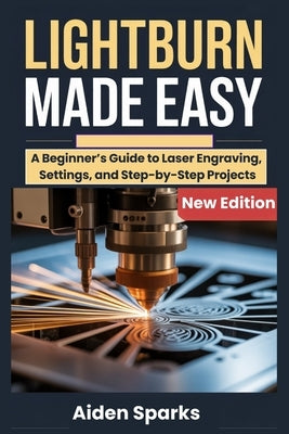 Lightburn Made Easy: A Beginner's Guide to Laser Engraving, Settings, and Step-by-Step Projects by Sparks, Aiden