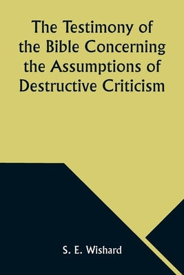 The Testimony of the Bible Concerning the Assumptions of Destructive Criticism by Wishard, S. E.