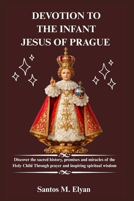 Devotion to the Infant Jesus of Prague: Discover the sacred history, promises and miracles of the Holy Child Through prayer and inspiring spiritual wi by M. Elyan, Santos