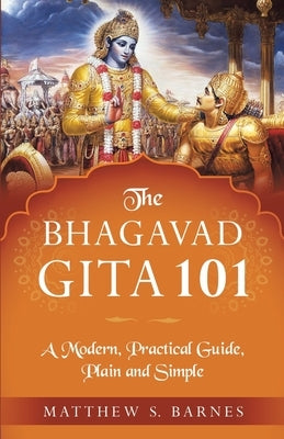 The Bhagavad Gita 101: a modern, practical guide, plain and simple by Barnes, Matthew