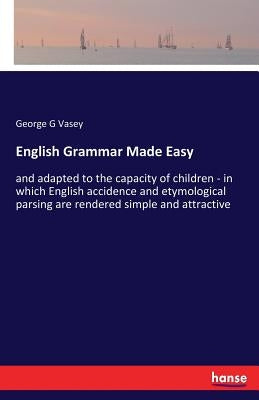 English Grammar Made Easy: and adapted to the capacity of children - in which English accidence and etymological parsing are rendered simple and by Vasey, George G.