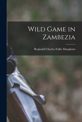 Wild Game in Zambezia by Maugham, Reginald Charles Fulke