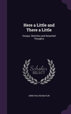 Here a Little and There a Little: Essays, Sketches and Detached Thoughts by Maylin, Anne Walter