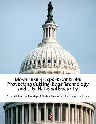 Modernizing Export Controls: Protecting Cutting-Edge Technology and U.S. National Security by Committee on Foreign Affairs House of Re