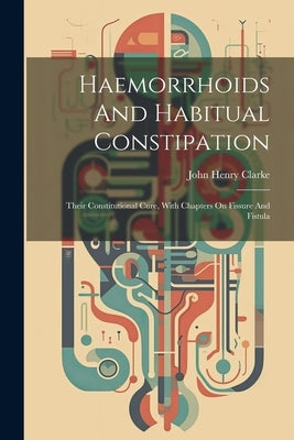 Haemorrhoids And Habitual Constipation: Their Constitutional Cure, With Chapters On Fissure And Fistula by Clarke, John Henry