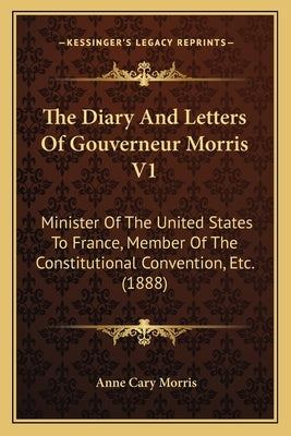 The Diary And Letters Of Gouverneur Morris V1: Minister Of The United States To France, Member Of The Constitutional Convention, Etc. (1888) by Morris, Anne Cary