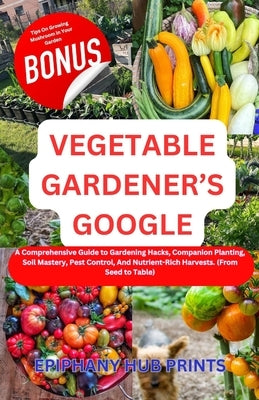 Vegetable Gardener's Google: A Comprehensive Guide to Gardening Hacks, Companion Planting, Soil Mastery, Pest Control, And Nutrient-Rich Harvests. by Prints, Epiphany Hub