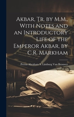 Akbar, Tr. by M.M., With Notes and an Introductory Life of the Emperor Akbar, by C.R. Markham by Van Brouwer, Petrus Abraham S. Limburg