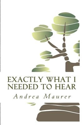 Exactly What I Needed to Hear: 52 Messages to Help You Remember Who You Really Are, What You Really Want and What You're Really Capable Of by Maurer, Andrea
