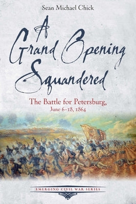 A Grand Opening Squandered: The Battle for Petersburg, June 6-18, 1864 by Chick, Sean Michael