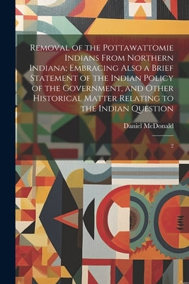 Removal of the Pottawattomie Indians From Northern Indiana; Embracing Also a Brief Statement of the Indian Policy of the Government, and Other Histori by McDonald, Daniel