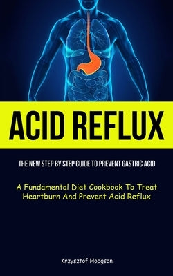 Acid Reflux: The New Step By Step Guide To Prevent Gastric Acid (A Fundamental Diet Cookbook To Treat Heartburn And Prevent Acid Re by Hodgson, Krzysztof