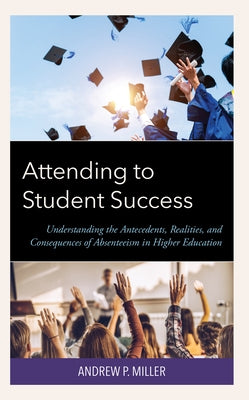 Attending to Student Success: Understanding the Antecedents, Realities, and Consequences of Absenteeism in Higher Education by Miller, Andrew P.