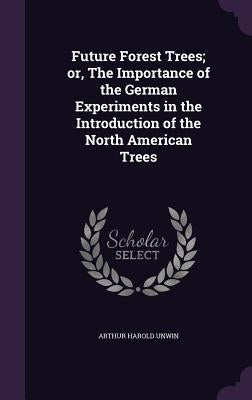 Future Forest Trees; or, The Importance of the German Experiments in the Introduction of the North American Trees by Unwin, Arthur Harold