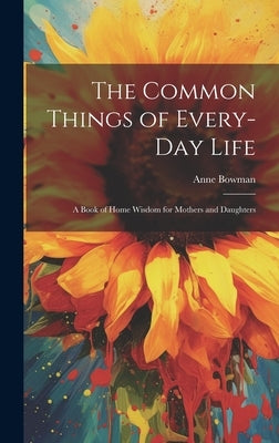 The Common Things of Every-Day Life: A Book of Home Wisdom for Mothers and Daughters by Bowman, Anne