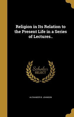Religion in Its Relation to the Present Life in a Series of Lectures.. by Johnson, Alexander B.