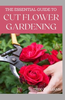 The Essential Guide to Cut Flower Gardening: Grow, Harvest, and Arrange Stunning Flowers Gardening Guide for Beginners by Williams, Theo