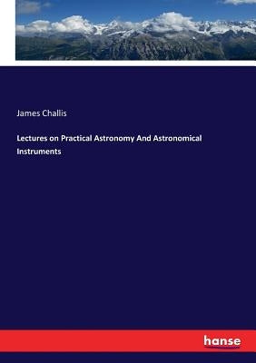 Lectures on Practical Astronomy And Astronomical Instruments by Challis, James
