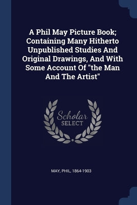 A Phil May Picture Book; Containing Many Hitherto Unpublished Studies And Original Drawings, And With Some Account Of the Man And The Artist by May, Phil