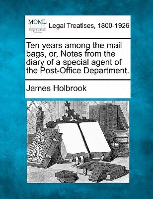 Ten Years Among the Mail Bags, Or, Notes from the Diary of a Special Agent of the Post-Office Department. by Holbrook, James