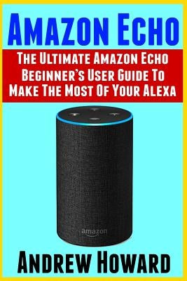 Amazon Echo: The Ultimate Amazon Echo Beginner's User Guide to Make The Most Of Your Alexa (Echo, Alexa, Dot, 2019 manual, apps Boo by Howard, Andrew
