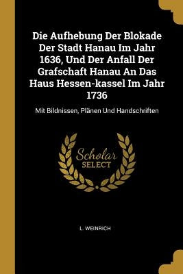 Die Aufhebung Der Blokade Der Stadt Hanau Im Jahr 1636, Und Der Anfall Der Grafschaft Hanau An Das Haus Hessen-kassel Im Jahr 1736: Mit Bildnissen, Pl by Weinrich, L.