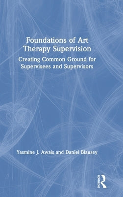 Foundations of Art Therapy Supervision: Creating Common Ground for Supervisees and Supervisors by Awais, Yasmine J.