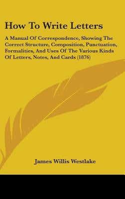 How To Write Letters: A Manual Of Correspondence, Showing The Correct Structure, Composition, Punctuation, Formalities, And Uses Of The Vari by Westlake, James Willis