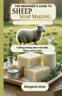 The beginner's guide to Sheep Soap making: Crafting Creamy Bars with Milk, Tallow, and Lanolin by Silver, Margaret