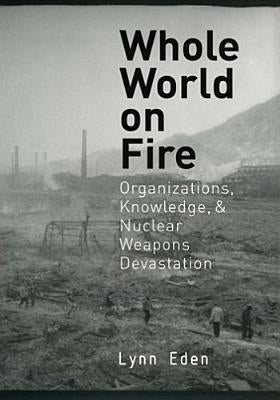 Whole World on Fire: Organizations, Knowledge, and Nuclear Weapons Devastation by Eden, Lynn